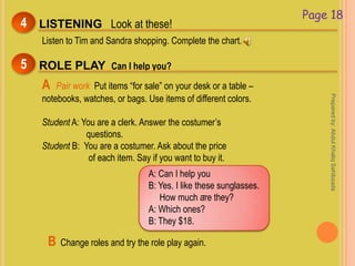 Page 18
LISTENING Look at these!4
Listen to Tim and Sandra shopping. Complete the chart.
ROLE PLAY Can I help you?5
A Pair work Put items “for sale” on your desk or a table –
notebooks, watches, or bags. Use items of different colors.
Student A: You are a clerk. Answer the costumer’s
questions.
Student B: You are a costumer. Ask about the price
of each item. Say if you want to buy it.
.
A: Can I help you
B: Yes. I like these sunglasses.
How much are they?
A: Which ones?
B: They $18.
B Change roles and try the role play again.
Preparedby:AbdulKhaliqSahibzada
 