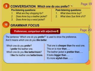 Page 19
CONVERSATION Which one do you prefer?9
Pre-listening questions:
1. What are they shopping for?
2. Does Anne buy a leather jacket?
3. Does Anne buy a wool jacket?
Post-listening questions:
1. What does Anne buy?
2. What does Sue think of it?
The sentence “Which one do you prefer?” is used to show the preference.
And it means which one do you like better.
GRAMMAR FOCUS10
Preferences; comparison with adjectives Page 20
Which one do you prefer?
I prefer the leather one.
Which one do you like better/more?
I like the leather one better/more.
That one is cheaper than the wool one.
This on is nicer than…..
The leather jacket is prettier than…..
It looks bigger than…..
It’s more stylish than…….
Preparedby:AbdulKhaliqSahibzada
 