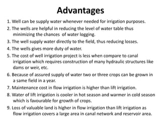 Advantages
1. Well can be supply water whenever needed for irrigation purposes.
2. The wells are helpful in reducing the level of water table thus
minimizing the chances of water logging.
3. The well supply water directly to the field, thus reducing losses.
4. The wells gives more duty of water.
5. The cost of well irrigation project is less when compare to canal
irrigation which requires construction of many hydraulic structures like
dams or weir, etc.
6. Because of assured supply of water two or three crops can be grown in
a same field in a year.
7. Maintenance cost in flow irrigation is higher than lift irrigation.
8. Water of lift irrigation is cooler in hot season and warmer in cold season
which is favourable for growth of crops.
9. Loss of valuable land is higher in flow irrigation than lift irrigation as
flow irrigation covers a large area in canal network and reservoir area.
 