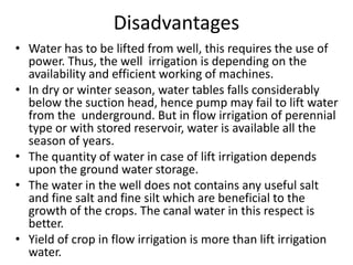 Disadvantages
• Water has to be lifted from well, this requires the use of
power. Thus, the well irrigation is depending on the
availability and efficient working of machines.
• In dry or winter season, water tables falls considerably
below the suction head, hence pump may fail to lift water
from the underground. But in flow irrigation of perennial
type or with stored reservoir, water is available all the
season of years.
• The quantity of water in case of lift irrigation depends
upon the ground water storage.
• The water in the well does not contains any useful salt
and fine salt and fine silt which are beneficial to the
growth of the crops. The canal water in this respect is
better.
• Yield of crop in flow irrigation is more than lift irrigation
water.
 
