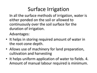 Surface Irrigation
In all the surface methods of irrigation, water is
either ponded on the soil or allowed to
continuously over the soil surface for the
duration of irrigation.
Advantages:
• It helps in storing required amount of water in
the root-zone depth.
• Allows use of machinery for land preparation,
cultivation and harvesting
• It helps uniform application of water to fields. 4.
Amount of manual labour required is minimum.
 