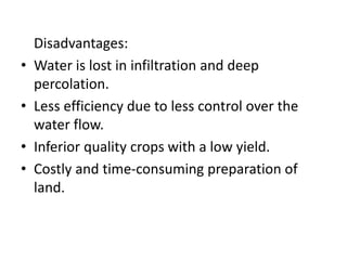 Disadvantages:
• Water is lost in infiltration and deep
percolation.
• Less efficiency due to less control over the
water flow.
• Inferior quality crops with a low yield.
• Costly and time-consuming preparation of
land.
 