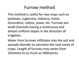 Furrow method
This method is useful for row crops such as
potatoes, sugarcane, tobacco, maize,
Groundnut, cotton, jowar, etc. Furrows are
small channels having a continuous and
almost uniform slopes in the direction of
irrigation.
Water from furrows infiltrates into the soil and
spreads laterally to saturates the root zones of
crops. Length of furrows may varies from
10metres to as much as 500metres.
 