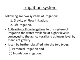 Irrigation system
Following are two systems of Irrigation:
1. Gravity or Flow irrigation.
2. Lift Irrigation.
• 1. Gravity or Flow irrigation: In this system of
irrigation the water available at higher level is
conveyed to the agricultural land at lower level by
means of gravity.
• It can be further classified into the two types:
(i) Perennial irrigation and
(ii) Inundation irrigation.
 