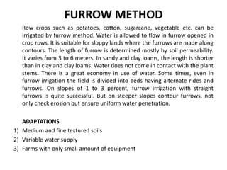 FURROW METHOD
Row crops such as potatoes, cotton, sugarcane, vegetable etc. can be
irrigated by furrow method. Water is allowed to flow in furrow opened in
crop rows. It is suitable for sloppy lands where the furrows are made along
contours. The length of furrow is determined mostly by soil permeability.
It varies from 3 to 6 meters. In sandy and clay loams, the length is shorter
than in clay and clay loams. Water does not come in contact with the plant
stems. There is a great economy in use of water. Some times, even in
furrow irrigation the field is divided into beds having alternate rides and
furrows. On slopes of 1 to 3 percent, furrow irrigation with straight
furrows is quite successful. But on steeper slopes contour furrows, not
only check erosion but ensure uniform water penetration.
ADAPTATIONS
1) Medium and fine textured soils
2) Variable water supply
3) Farms with only small amount of equipment
 