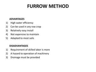 FURROW METHOD
ADVANTAGES
1) High water efficiency
2) Can be used in any row crop
3) Relatively easy install
4) Not expensive to maintain
5) Adapted to most soils
DISADVANTAGES
1) Requirement of skilled labor is more
2) A hazard to operation of machinery
3) Drainage must be provided
 