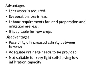 Advantages
• Less water is required.
• Evaporation loss is less.
• Labour requirements for land preparation and
irrigation are less.
• It is suitable for row crops
Disadvantages
• Possibility of increased salinity between
furrows
• Adequate drainage needs to be provided
• Not suitable for very light soils having low
infiltration capacity
 