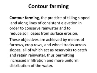 Contour farming
Contour farming, the practice of tilling sloped
land along lines of consistent elevation in
order to conserve rainwater and to
reduce soil losses from surface erosion.
These objectives are achieved by means of
furrows, crop rows, and wheel tracks across
slopes, all of which act as reservoirs to catch
and retain rainwater, thus permitting
increased infiltration and more uniform
distribution of the water.
 