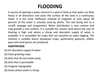 FLOODING
It consist of opening a water channel in a plot or field so that water can flow
freely in all directions and cover the surface of the land in a continuous
sheet. It is the most inefficient method of irrigation as only about 20
percent of the water is actually used by plants. The rest being lost as a
runoff, seepage and evaporation. Water distribution is very uneven and
crop growth is not uniform. It is suitable for uneven land where the cost of
leveling is high and where a cheap and abundant supply of water is
available. It is unsuitable for crops that are sensitive to water logging. The
method is suitable where broadcast crops, particularly pastures, alfalfa,
peas and small grains are produced.
ADAPTATIONS
(1) An abundant supply of water
(2) Close growing crops
(3) Soils that do not erode easily
(4) Soils that is permeable
(5) Irregular topography
(6) Areas where water is cheap
 