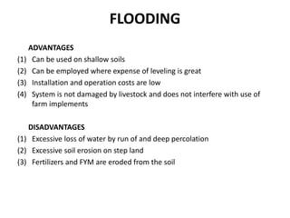 FLOODING
ADVANTAGES
(1) Can be used on shallow soils
(2) Can be employed where expense of leveling is great
(3) Installation and operation costs are low
(4) System is not damaged by livestock and does not interfere with use of
farm implements
DISADVANTAGES
(1) Excessive loss of water by run of and deep percolation
(2) Excessive soil erosion on step land
(3) Fertilizers and FYM are eroded from the soil
 