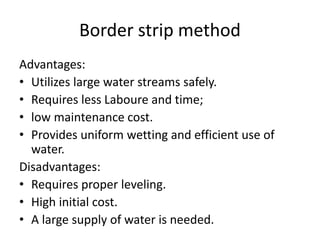Border strip method
Advantages:
• Utilizes large water streams safely.
• Requires less Laboure and time;
• low maintenance cost.
• Provides uniform wetting and efficient use of
water.
Disadvantages:
• Requires proper leveling.
• High initial cost.
• A large supply of water is needed.
 