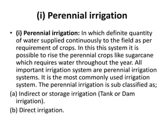 (i) Perennial irrigation
• (i) Perennial irrigation: In which definite quantity
of water supplied continuously to the field as per
requirement of crops. In this this system it is
possible to rise the perennial crops like sugarcane
which requires water throughout the year. All
important irrigation system are perennial irrigation
systems. It is the most commonly used irrigation
system. The perennial irrigation is sub classified as;
(a) Indirect or storage irrigation (Tank or Dam
irrigation).
(b) Direct irrigation.
 