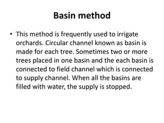 Basin method
• This method is frequently used to irrigate
orchards. Circular channel known as basin is
made for each tree. Sometimes two or more
trees placed in one basin and the each basin is
connected to field channel which is connected
to supply channel. When all the basins are
filled with water, the supply is stopped.
 