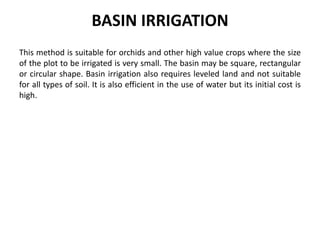 BASIN IRRIGATION
This method is suitable for orchids and other high value crops where the size
of the plot to be irrigated is very small. The basin may be square, rectangular
or circular shape. Basin irrigation also requires leveled land and not suitable
for all types of soil. It is also efficient in the use of water but its initial cost is
high.
 