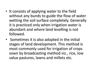 • It consists of applying water to the field
without any bunds to guide the flow of water
wetting the soil surface completely. Generally
it is practiced only when irrigation water is
abundant and where land levelling is not
followed.
• Sometimes it is also adopted in the initial
stages of land development. This method is
most commonly used for irrigation of crops
sown by broadcasting method viz., rice, low
value pastures, lawns and millets etc.
 