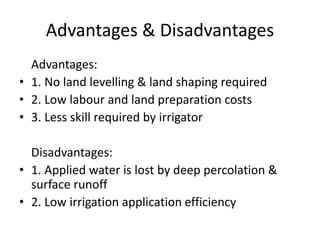 Advantages & Disadvantages
Advantages:
• 1. No land levelling & land shaping required
• 2. Low labour and land preparation costs
• 3. Less skill required by irrigator
Disadvantages:
• 1. Applied water is lost by deep percolation &
surface runoff
• 2. Low irrigation application efficiency
 