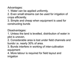 Advantages:
1. Water can be applied uniformly.
2. Even small streams can be used for irrigation of
crops efficiently.
3. Simple and cheap when equipment is used for
constructing bunds
Disadvantages:
1. Unless the land is levelled, distribution of water in
plot is uneven.
2. Considerable area is lost under field channels and
bunds i.e. nearly 30% of area.
3. Bunds interfere in working of inter-cultivation
equipment
4. More labour is required for field layout and
irrigation
 