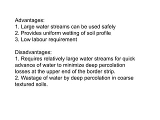 Advantages:
1. Large water streams can be used safely
2. Provides uniform wetting of soil profile
3. Low labour requirement
Disadvantages:
1. Requires relatively large water streams for quick
advance of water to minimize deep percolation
losses at the upper end of the border strip.
2. Wastage of water by deep percolation in coarse
textured soils.
 