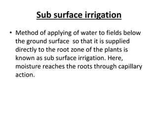 Sub surface irrigation
• Method of applying of water to fields below
the ground surface so that it is supplied
directly to the root zone of the plants is
known as sub surface irrigation. Here,
moisture reaches the roots through capillary
action.
 