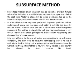SUBSURFACE METHOD
• Subsurface irrigation or sub-irrigation may be natural or artificial. Natural
sub surface irrigation is possible where an impervious layer exists below
the root zone. Water is allowed in to series of ditches dug up to the
impervious layer, which then moves laterally and wets root zone.
• In artificial sub surface irrigation, perforated or porous pipes are laid out
underground below the root zone and water is led into the pipes by
suitable means. In either case, the idea is to raise the water by capillary
movement. The method involves initial high cost, but maintenance is very
cheap. There is a risk of soil getting saline or alkaline and neighboring land
damaged due to heavy seepage.
• It is very efficient in the use of water as evaporation is cut off almost
completely. The plant roots do not suffer from logging, there is no loss of
agricultural land in laying out irrigation system and implements can be
worked out freely. This method is however rarely noticed in our country
but followed in other countries like Israel.
 