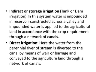 • Indirect or storage irrigation (Tank or Dam
irrigation):In this system water is impounded
in reservoir constructed across a valley and
impounded water is applied to the agricultural
land in accordance with the crop requirement
through a network of canals.
• Direct irrigation: Here the water from the
perennial river of stream is diverted to the
canal by means of weir or barrage and
conveyed to the agriculture land through a
network of canals.
 