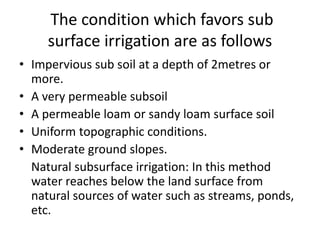 The condition which favors sub
surface irrigation are as follows
• Impervious sub soil at a depth of 2metres or
more.
• A very permeable subsoil
• A permeable loam or sandy loam surface soil
• Uniform topographic conditions.
• Moderate ground slopes.
Natural subsurface irrigation: In this method
water reaches below the land surface from
natural sources of water such as streams, ponds,
etc.
 