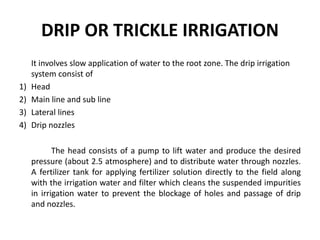 DRIP OR TRICKLE IRRIGATION
It involves slow application of water to the root zone. The drip irrigation
system consist of
1) Head
2) Main line and sub line
3) Lateral lines
4) Drip nozzles
The head consists of a pump to lift water and produce the desired
pressure (about 2.5 atmosphere) and to distribute water through nozzles.
A fertilizer tank for applying fertilizer solution directly to the field along
with the irrigation water and filter which cleans the suspended impurities
in irrigation water to prevent the blockage of holes and passage of drip
and nozzles.
 