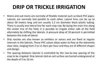 DRIP OR TRICKLE IRRIGATION
• Mains and sub mains are normally of flexible material such as black PVC pipes.
Laterals are normally laid parallel to each other. Lateral lines can be up to
about 50 meters long and are usually 1.2 cm diameter black plastic tubing.
There is usually one lateral line for each crop row. By laying the main line along
the center line of the field, it is possible to irrigate either side of the field
alternately by shifting the laterals. A pressure drop of 10 percent is permitted
between the ends of lateral.
• Drip nozzles are also known as emitters or values and are fixed at regular
intervals in the laterals. These PVC values allow water to flow at the extremely
slow rates, ranging from 2 to 11 liters per hour and they are of different shapes
and design.
• The spacing between laterals is controlled by the row-to-row spacing of the
crop to be irrigated. Drip laterals laid on soil surface are buried underground at
the depth of 5 to 10 cm.
 