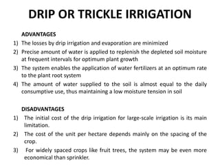 DRIP OR TRICKLE IRRIGATION
ADVANTAGES
1) The losses by drip irrigation and evaporation are minimized
2) Precise amount of water is applied to replenish the depleted soil moisture
at frequent intervals for optimum plant growth
3) The system enables the application of water fertilizers at an optimum rate
to the plant root system
4) The amount of water supplied to the soil is almost equal to the daily
consumptive use, thus maintaining a low moisture tension in soil
DISADVANTAGES
1) The initial cost of the drip irrigation for large-scale irrigation is its main
limitation.
2) The cost of the unit per hectare depends mainly on the spacing of the
crop.
3) For widely spaced crops like fruit trees, the system may be even more
economical than sprinkler.
 