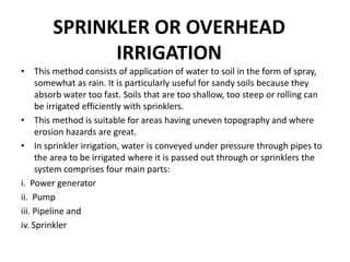 SPRINKLER OR OVERHEAD
IRRIGATION
• This method consists of application of water to soil in the form of spray,
somewhat as rain. It is particularly useful for sandy soils because they
absorb water too fast. Soils that are too shallow, too steep or rolling can
be irrigated efficiently with sprinklers.
• This method is suitable for areas having uneven topography and where
erosion hazards are great.
• In sprinkler irrigation, water is conveyed under pressure through pipes to
the area to be irrigated where it is passed out through or sprinklers the
system comprises four main parts:
i. Power generator
ii. Pump
iii. Pipeline and
iv. Sprinkler
 