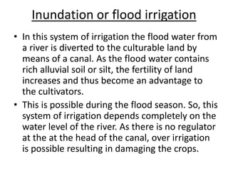 Inundation or flood irrigation
• In this system of irrigation the flood water from
a river is diverted to the culturable land by
means of a canal. As the flood water contains
rich alluvial soil or silt, the fertility of land
increases and thus become an advantage to
the cultivators.
• This is possible during the flood season. So, this
system of irrigation depends completely on the
water level of the river. As there is no regulator
at the at the head of the canal, over irrigation
is possible resulting in damaging the crops.
 