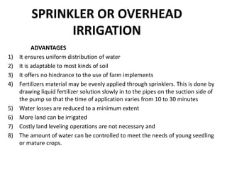 SPRINKLER OR OVERHEAD
IRRIGATION
ADVANTAGES
1) It ensures uniform distribution of water
2) It is adaptable to most kinds of soil
3) It offers no hindrance to the use of farm implements
4) Fertilizers material may be evenly applied through sprinklers. This is done by
drawing liquid fertilizer solution slowly in to the pipes on the suction side of
the pump so that the time of application varies from 10 to 30 minutes
5) Water losses are reduced to a minimum extent
6) More land can be irrigated
7) Costly land leveling operations are not necessary and
8) The amount of water can be controlled to meet the needs of young seedling
or mature crops.
 