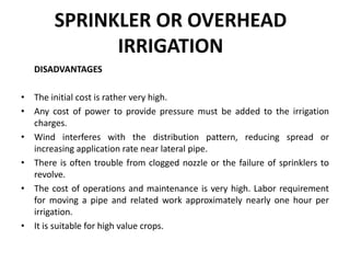 SPRINKLER OR OVERHEAD
IRRIGATION
DISADVANTAGES
• The initial cost is rather very high.
• Any cost of power to provide pressure must be added to the irrigation
charges.
• Wind interferes with the distribution pattern, reducing spread or
increasing application rate near lateral pipe.
• There is often trouble from clogged nozzle or the failure of sprinklers to
revolve.
• The cost of operations and maintenance is very high. Labor requirement
for moving a pipe and related work approximately nearly one hour per
irrigation.
• It is suitable for high value crops.
 