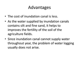 Advantages
• The cost of inundation canal is less.
• As the water supplied by inundation canals
contains silt and fine sand, it helps to
improves the fertility of the soil of the
agriculture fields.
• Since inundation canal cannot supply water
throughout year, the problem of water logging
usually does not arise.
 