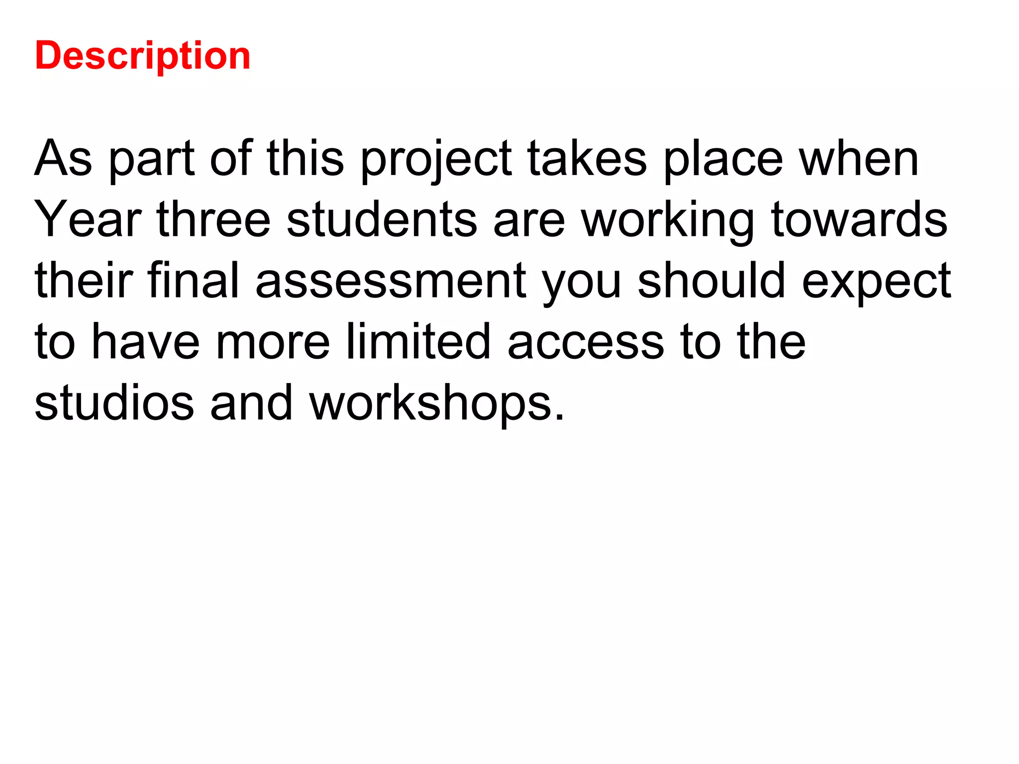 Description As part of this project takes place when Year three students are working towards their final assessment you should expect to have more limited access to the studios and workshops.  