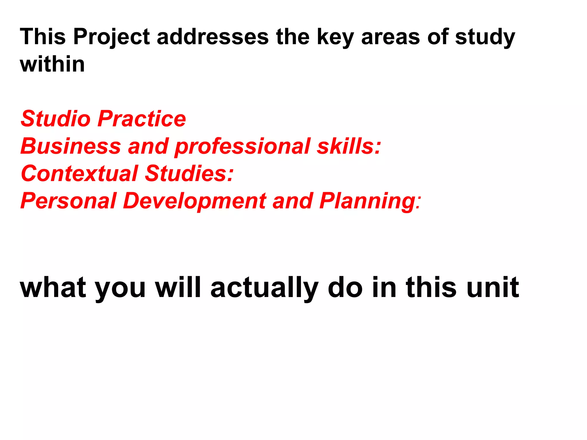 This Project addresses the key areas of study within  Studio Practice  Business and professional skills:  Contextual Studies:  Personal Development and Planning :  what you will actually do in this unit  