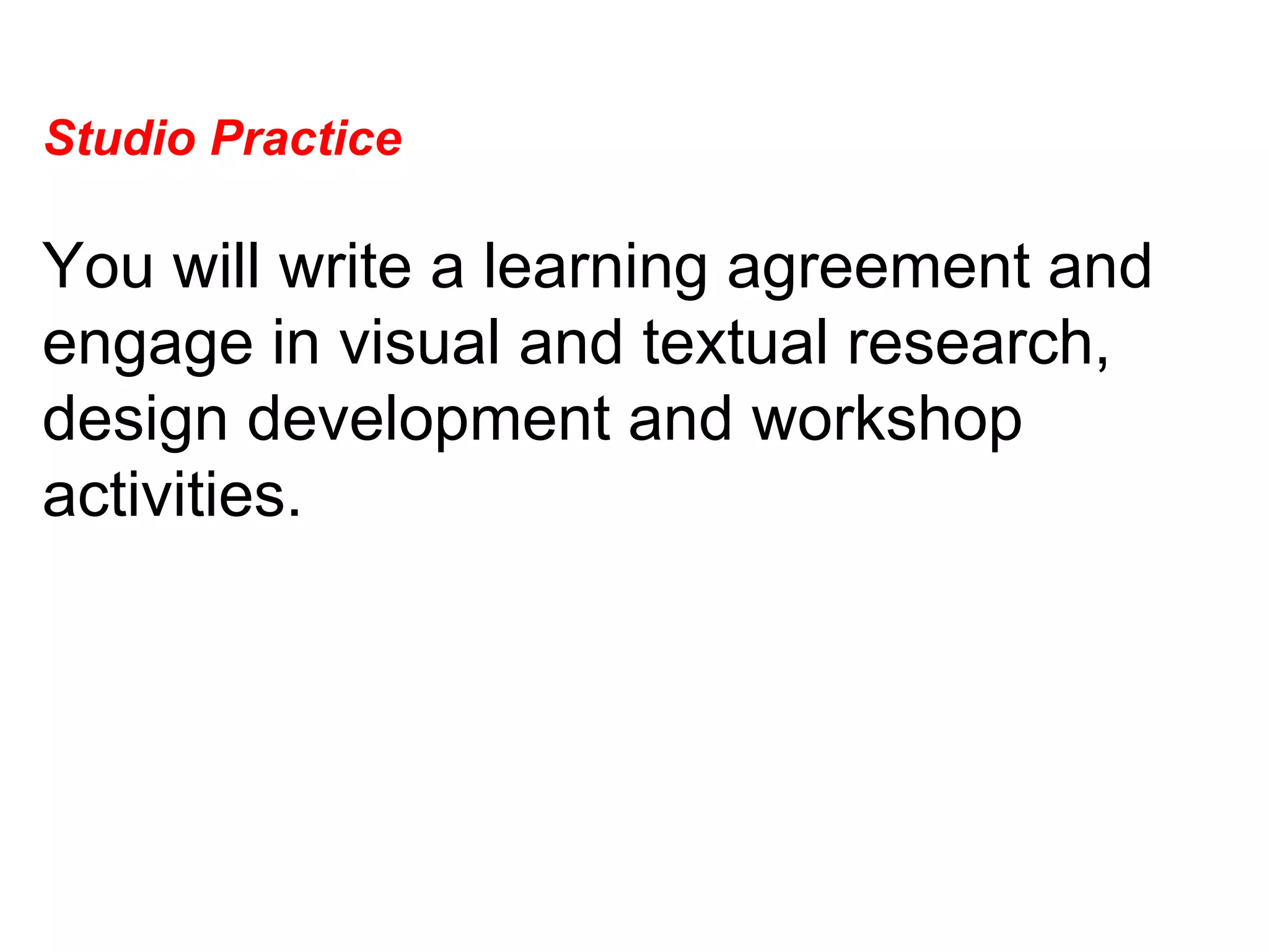 Studio Practice  You will write a learning agreement and engage in visual and textual research, design development and workshop activities.  
