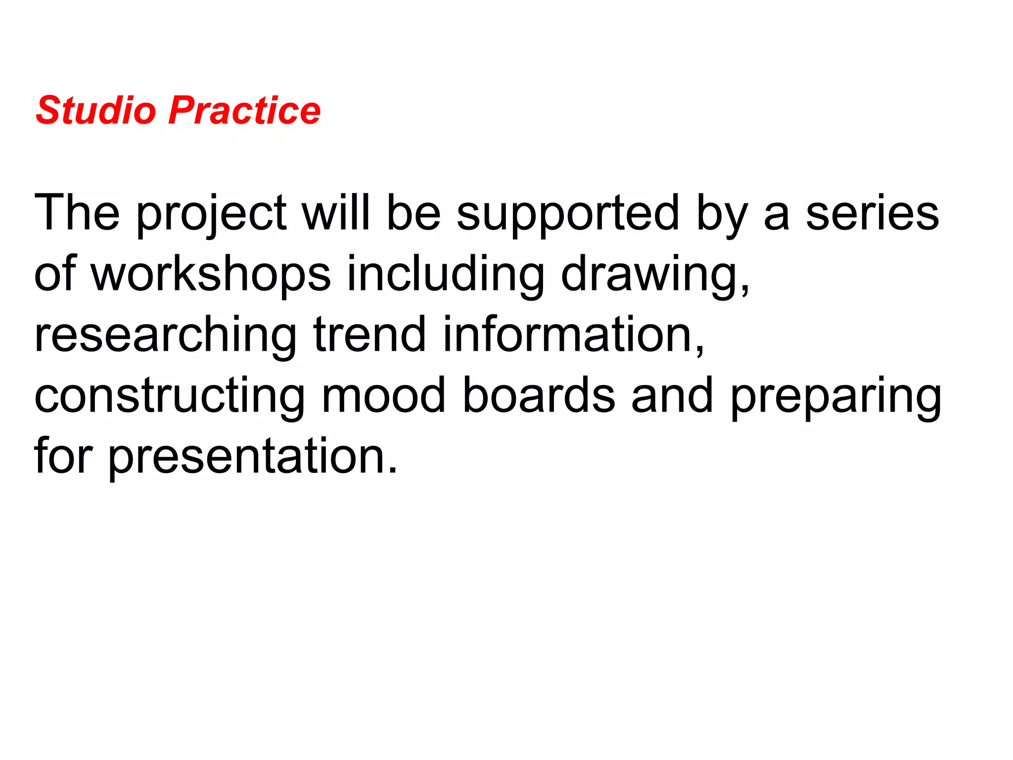 Studio Practice  The project will be supported by a series of workshops including drawing, researching trend information, constructing mood boards and preparing for presentation.  
