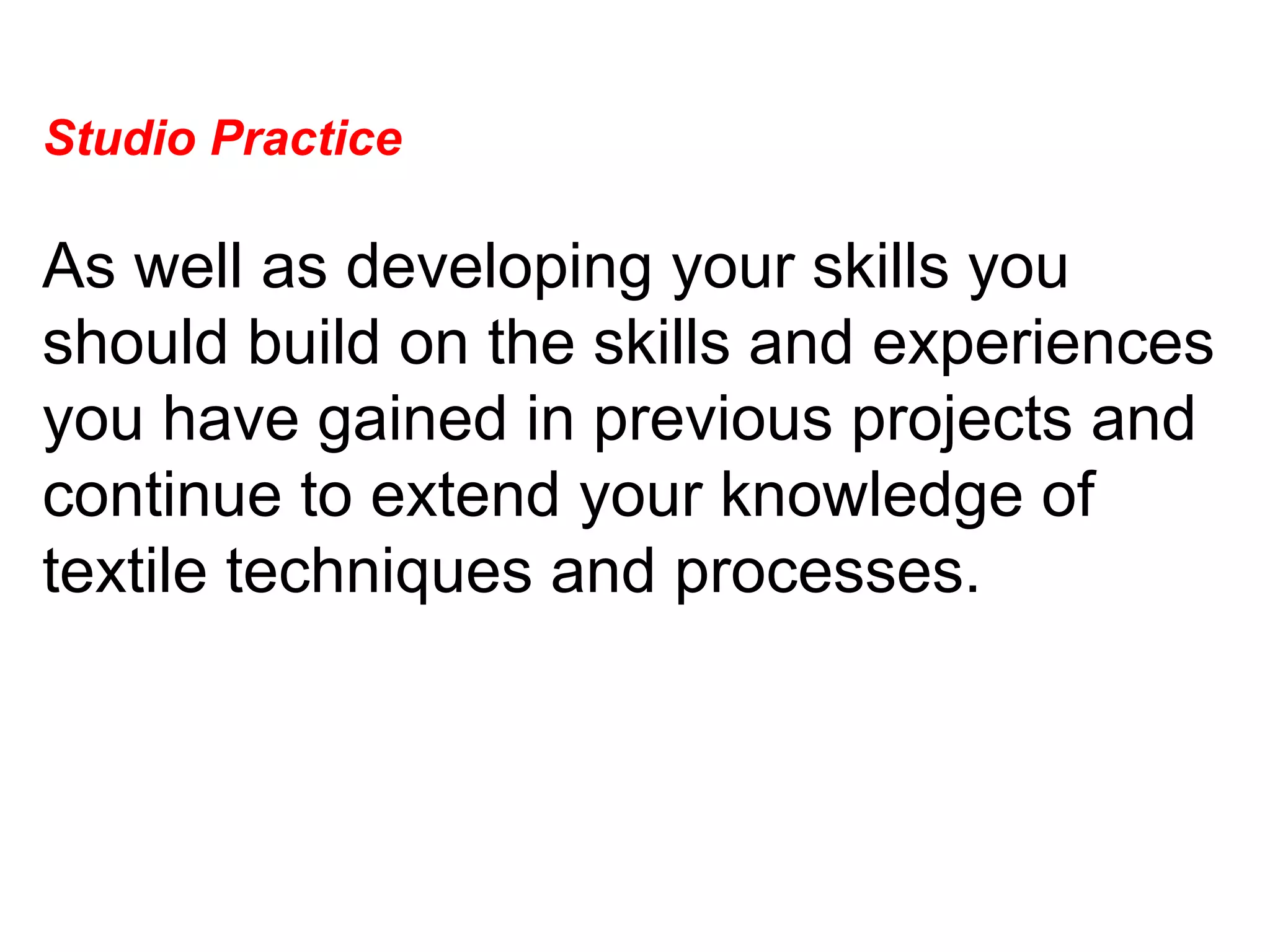 Studio Practice  As well as developing your skills you should build on the skills and experiences you have gained in previous projects and continue to extend your knowledge of textile techniques and processes.  