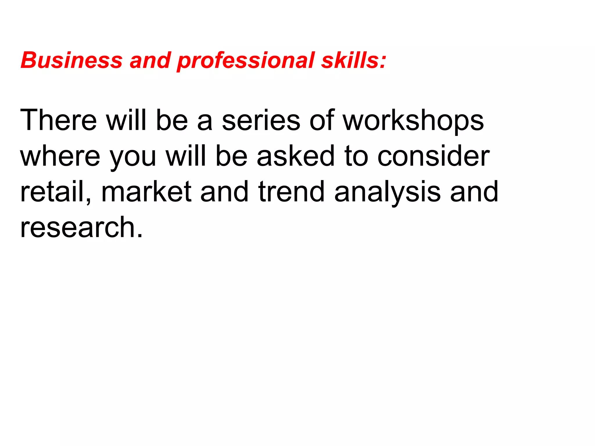 Business and professional skills:  There will be a series of workshops where you will be asked to consider retail, market and trend analysis and research.  