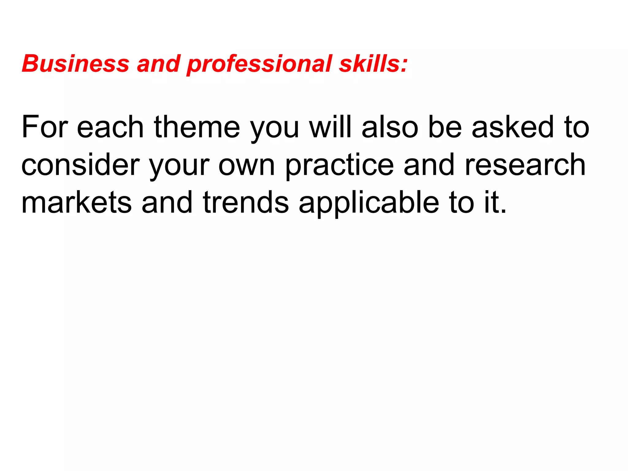 Business and professional skills:  For each theme you will also be asked to consider your own practice and research markets and trends applicable to it.  
