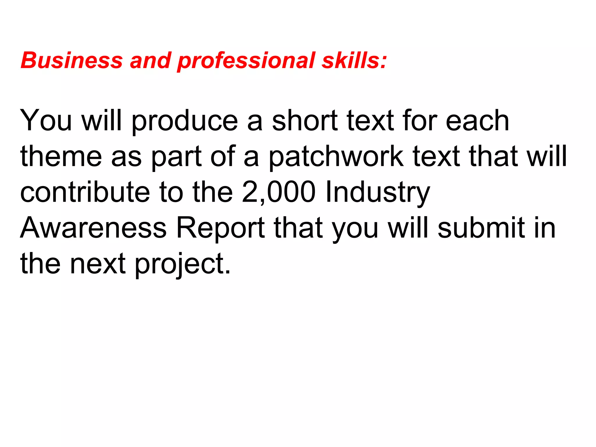 Business and professional skills:  You will produce a short text for each theme as part of a patchwork text that will contribute to the 2,000 Industry Awareness Report that you will submit in the next project.  