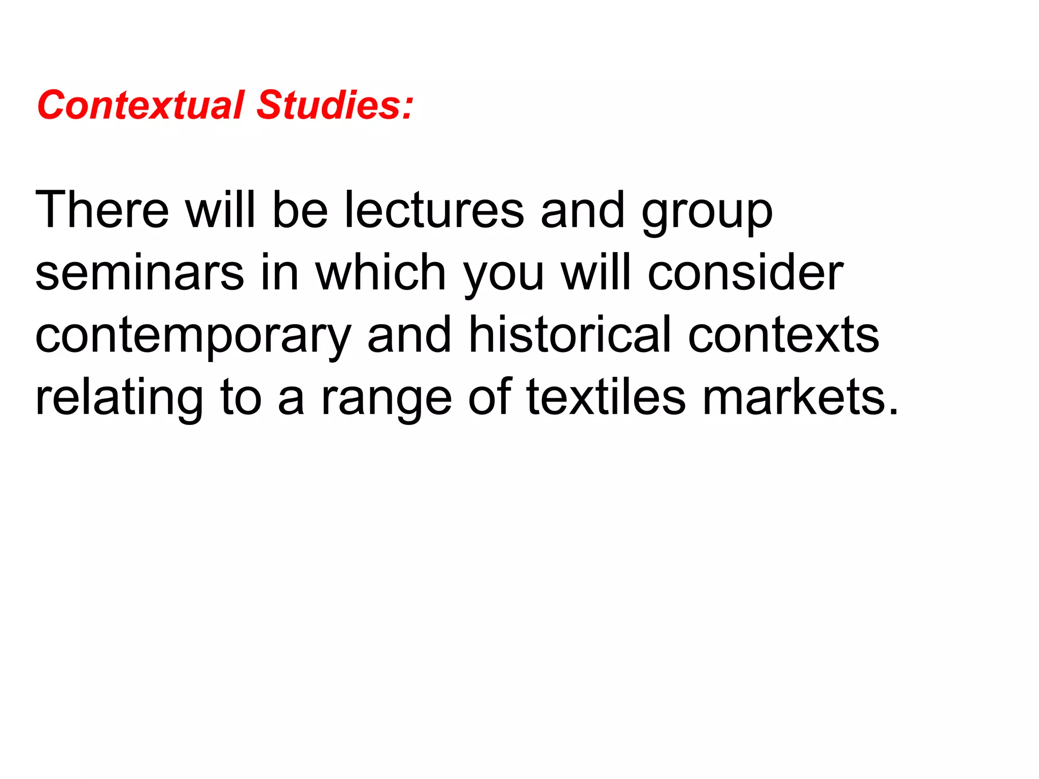 Contextual Studies:  There will be lectures and group seminars in which you will consider contemporary and historical contexts relating to a range of textiles markets.  