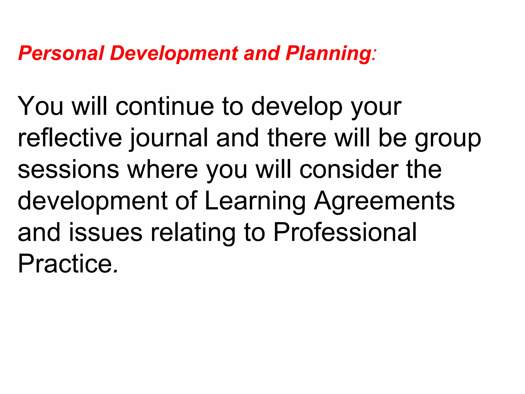 Personal Development and Planning :  You will continue to develop your reflective journal and there will be group sessions where you will consider the development of Learning Agreements and issues relating to Professional Practice .  
