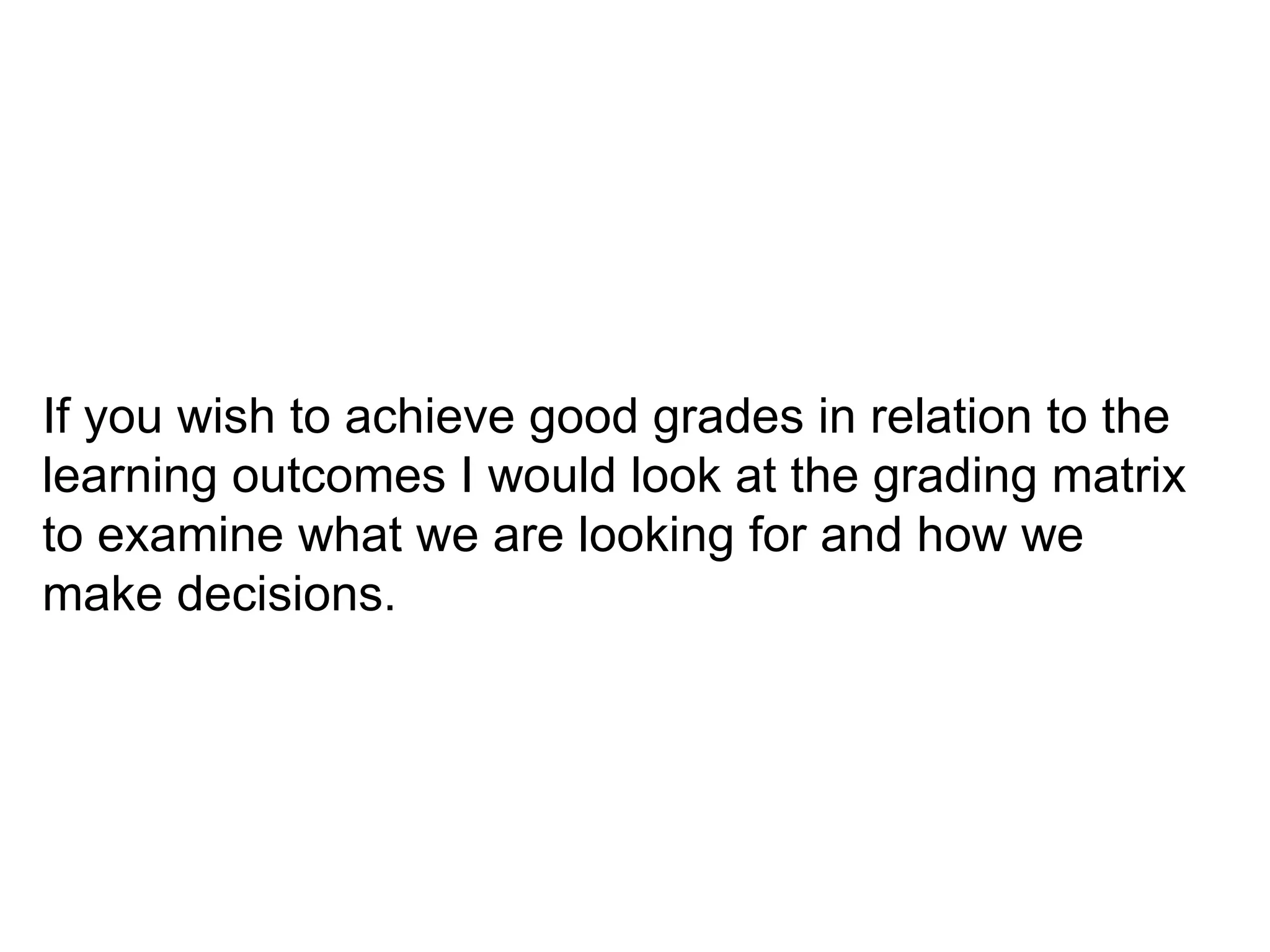 If you wish to achieve good grades in relation to the learning outcomes I would look at the grading matrix to examine what we are looking for and how we make decisions.  