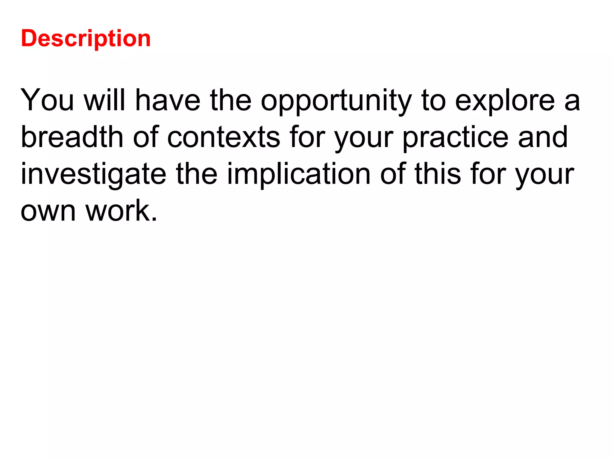 Description   You will have the opportunity to explore a breadth of contexts for your practice and investigate the implication of this for your own work.  