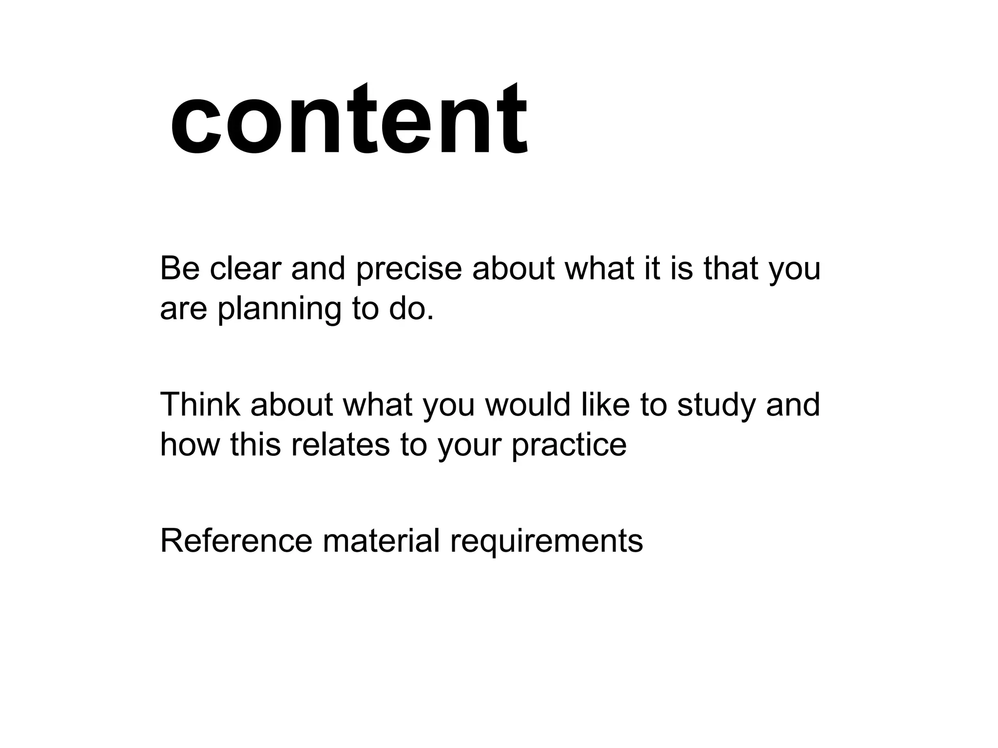 content Be clear and precise about what it is that you are planning to do. Think about what you would like to study and how this relates to your practice Reference material requirements 