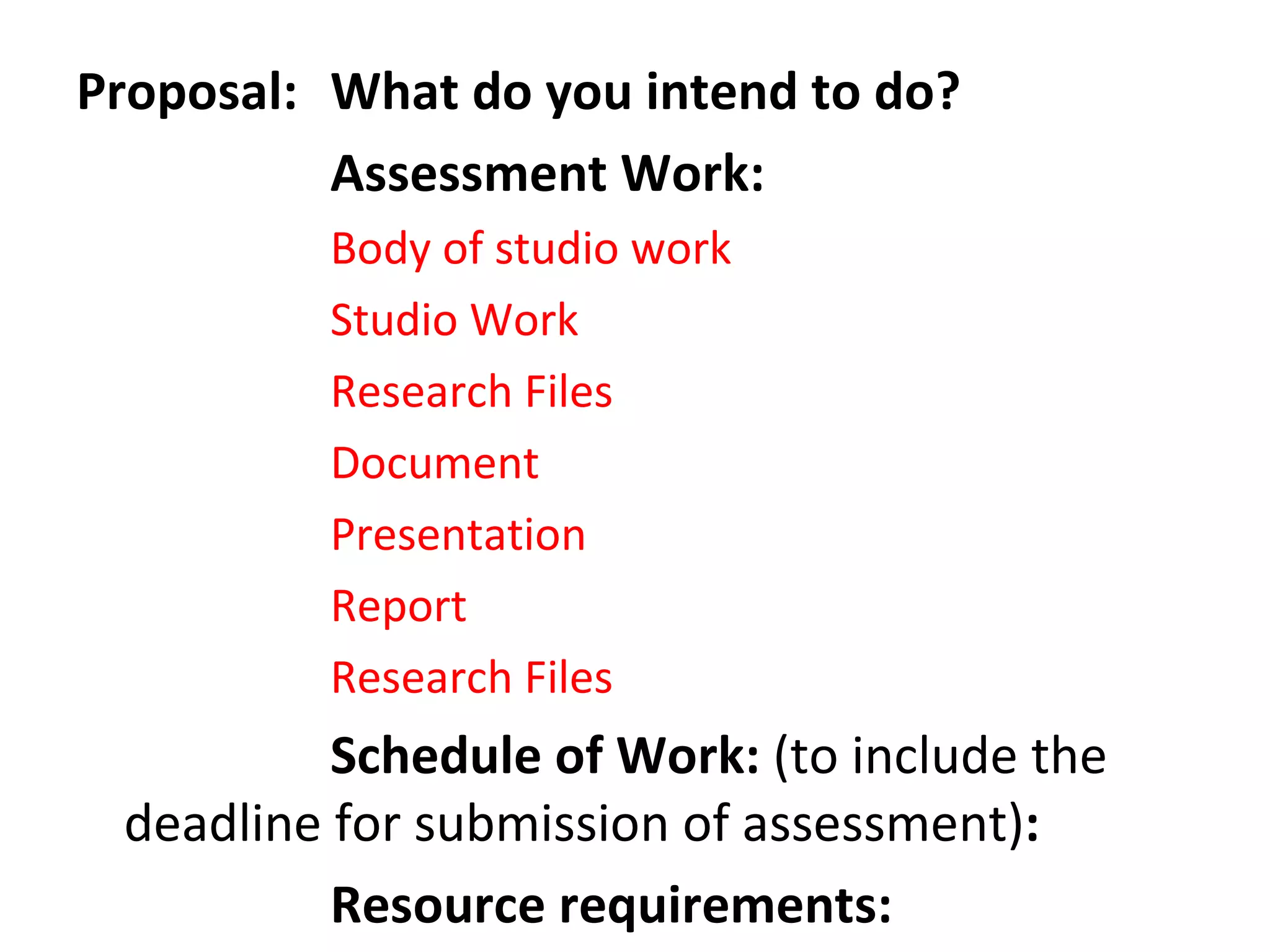 Proposal:  What do you intend to do?  Assessment Work:  Body of studio work Studio Work Research Files Document Presentation Report Research Files Schedule of Work:  (to include the deadline for submission of assessment) :   Resource requirements:  
