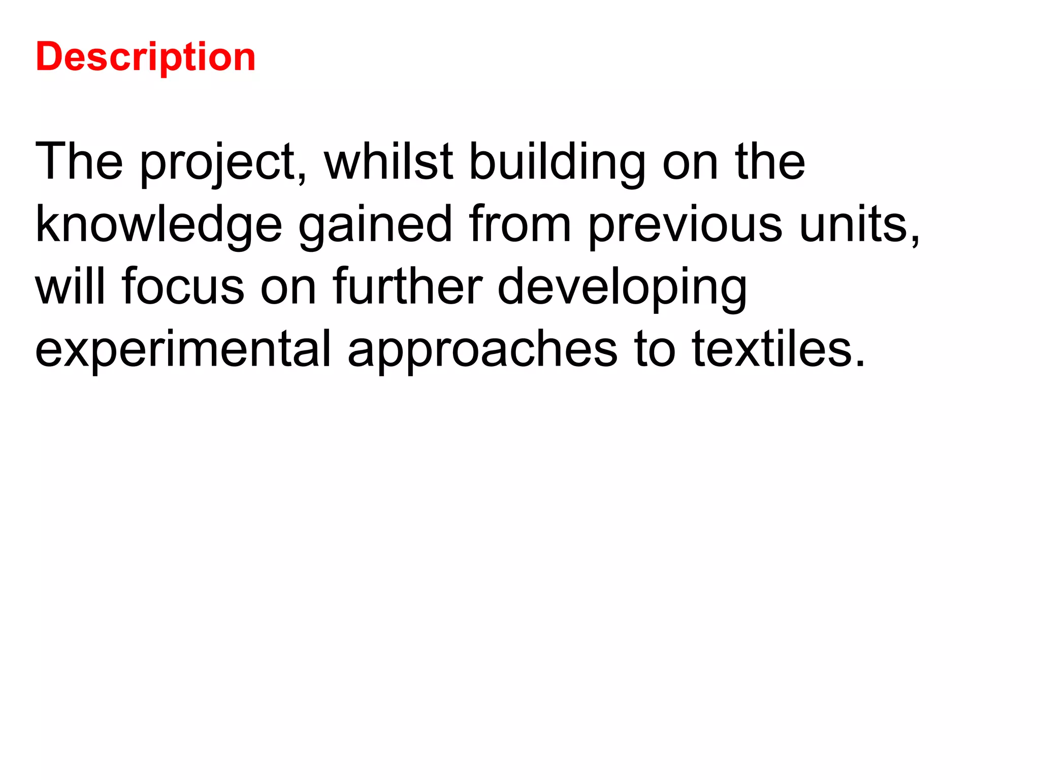 Description The project, whilst building on the knowledge gained from previous units, will focus on further developing experimental approaches to textiles.  