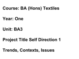 Course: BA (Hons) Textiles  Year: One  Unit: BA3  Project Title Self Direction 1  Trends, Contexts, Issues  
